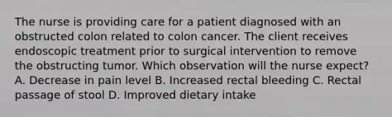 The nurse is providing care for a patient diagnosed with an obstructed colon related to colon cancer. The client receives endoscopic treatment prior to surgical intervention to remove the obstructing tumor. Which observation will the nurse expect? A. Decrease in pain level B. Increased rectal bleeding C. Rectal passage of stool D. Improved dietary intake