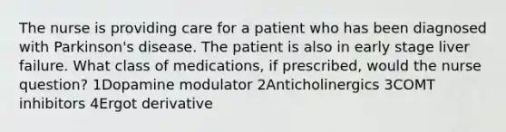 The nurse is providing care for a patient who has been diagnosed with Parkinson's disease. The patient is also in early stage liver failure. What class of medications, if prescribed, would the nurse question? 1Dopamine modulator 2Anticholinergics 3COMT inhibitors 4Ergot derivative