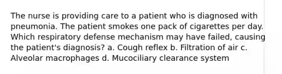 The nurse is providing care to a patient who is diagnosed with pneumonia. The patient smokes one pack of cigarettes per day. Which respiratory defense mechanism may have failed, causing the patient's diagnosis? a. Cough reflex b. Filtration of air c. Alveolar macrophages d. Mucociliary clearance system