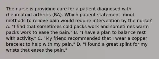 The nurse is providing care for a patient diagnosed with rheumatoid arthritis (RA). Which patient statement about methods to relieve pain would require intervention by the nurse? A. "I find that sometimes cold packs work and sometimes warm packs work to ease the pain." B. "I have a plan to balance rest with activity." C. "My friend recommended that I wear a copper bracelet to help with my pain." D. "I found a great splint for my wrists that eases the pain."