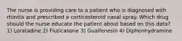 The nurse is providing care to a patient who is diagnosed with rhinitis and prescribed a corticosteroid nasal spray. Which drug should the nurse educate the patient about based on this data? 1) Loratadine 2) Fluticasone 3) Guaifenesin 4) Diphenhydramine