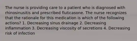 The nurse is providing care to a patient who is diagnosed with rhinosinusitis and prescribed fluticasone. The nurse recognizes that the rationale for this medication is which of the following actions? 1. Decreasing sinus drainage 2. Decreasing inflammation 3. Decreasing viscosity of secretions 4. Decreasing risk of infection