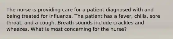 The nurse is providing care for a patient diagnosed with and being treated for influenza. The patient has a fever, chills, sore throat, and a cough. Breath sounds include crackles and wheezes. What is most concerning for the nurse?