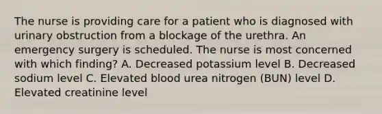 The nurse is providing care for a patient who is diagnosed with urinary obstruction from a blockage of the urethra. An emergency surgery is scheduled. The nurse is most concerned with which finding? A. Decreased potassium level B. Decreased sodium level C. Elevated blood urea nitrogen (BUN) level D. Elevated creatinine level