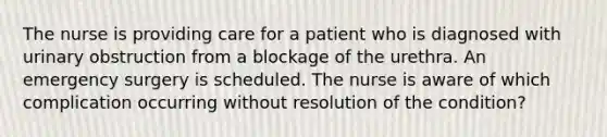 The nurse is providing care for a patient who is diagnosed with urinary obstruction from a blockage of the urethra. An emergency surgery is scheduled. The nurse is aware of which complication occurring without resolution of the condition?