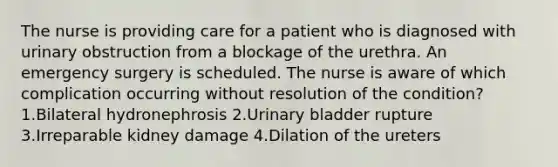 The nurse is providing care for a patient who is diagnosed with urinary obstruction from a blockage of the urethra. An emergency surgery is scheduled. The nurse is aware of which complication occurring without resolution of the condition? 1.Bilateral hydronephrosis 2.Urinary bladder rupture 3.Irreparable kidney damage 4.Dilation of the ureters