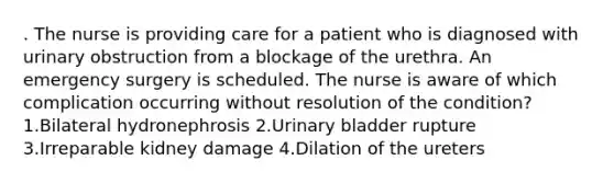 . The nurse is providing care for a patient who is diagnosed with urinary obstruction from a blockage of the urethra. An emergency surgery is scheduled. The nurse is aware of which complication occurring without resolution of the condition? 1.Bilateral hydronephrosis 2.Urinary bladder rupture 3.Irreparable kidney damage 4.Dilation of the ureters