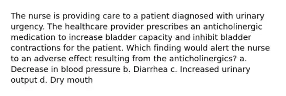 The nurse is providing care to a patient diagnosed with urinary urgency. The healthcare provider prescribes an anticholinergic medication to increase bladder capacity and inhibit bladder contractions for the patient. Which finding would alert the nurse to an adverse effect resulting from the anticholinergics? a. Decrease in blood pressure b. Diarrhea c. Increased urinary output d. Dry mouth