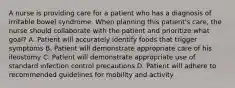 A nurse is providing care for a patient who has a diagnosis of irritable bowel syndrome. When planning this patient's care, the nurse should collaborate with the patient and prioritize what goal? A. Patient will accurately identify foods that trigger symptoms B. Patient will demonstrate appropriate care of his ileostomy C. Patient will demonstrate appropriate use of standard infection control precautions D. Patient will adhere to recommended guidelines for mobility and activity