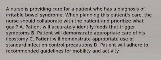 A nurse is providing care for a patient who has a diagnosis of irritable bowel syndrome. When planning this patient's care, the nurse should collaborate with the patient and prioritize what goal? A. Patient will accurately identify foods that trigger symptoms B. Patient will demonstrate appropriate care of his ileostomy C. Patient will demonstrate appropriate use of standard infection control precautions D. Patient will adhere to recommended guidelines for mobility and activity