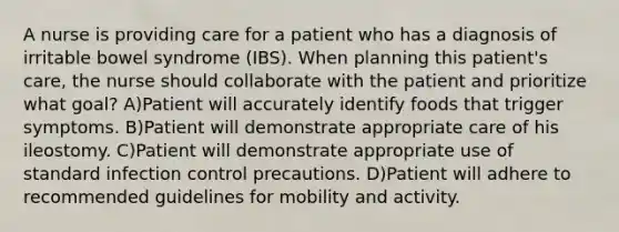 A nurse is providing care for a patient who has a diagnosis of irritable bowel syndrome (IBS). When planning this patient's care, the nurse should collaborate with the patient and prioritize what goal? A)Patient will accurately identify foods that trigger symptoms. B)Patient will demonstrate appropriate care of his ileostomy. C)Patient will demonstrate appropriate use of standard infection control precautions. D)Patient will adhere to recommended guidelines for mobility and activity.