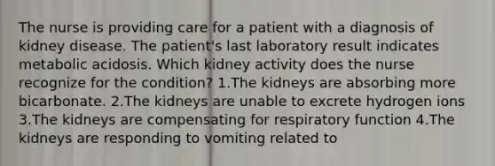 The nurse is providing care for a patient with a diagnosis of kidney disease. The patient's last laboratory result indicates metabolic acidosis. Which kidney activity does the nurse recognize for the condition? 1.The kidneys are absorbing more bicarbonate. 2.The kidneys are unable to excrete hydrogen ions 3.The kidneys are compensating for respiratory function 4.The kidneys are responding to vomiting related to