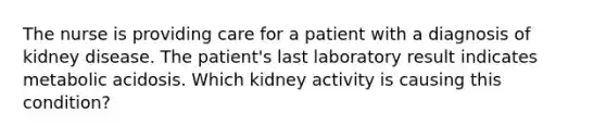 The nurse is providing care for a patient with a diagnosis of kidney disease. The patient's last laboratory result indicates metabolic acidosis. Which kidney activity is causing this condition?