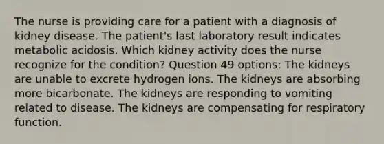 The nurse is providing care for a patient with a diagnosis of kidney disease. The patient's last laboratory result indicates metabolic acidosis. Which kidney activity does the nurse recognize for the condition? Question 49 options: The kidneys are unable to excrete hydrogen ions. The kidneys are absorbing more bicarbonate. The kidneys are responding to vomiting related to disease. The kidneys are compensating for respiratory function.