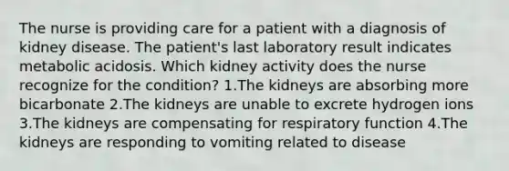 The nurse is providing care for a patient with a diagnosis of kidney disease. The patient's last laboratory result indicates metabolic acidosis. Which kidney activity does the nurse recognize for the condition? 1.The kidneys are absorbing more bicarbonate 2.The kidneys are unable to excrete hydrogen ions 3.The kidneys are compensating for respiratory function 4.The kidneys are responding to vomiting related to disease