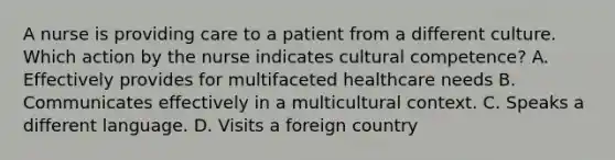 A nurse is providing care to a patient from a different culture. Which action by the nurse indicates cultural competence? A. Effectively provides for multifaceted healthcare needs B. Communicates effectively in a multicultural context. C. Speaks a different language. D. Visits a foreign country