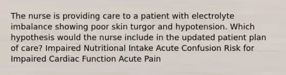 The nurse is providing care to a patient with electrolyte imbalance showing poor skin turgor and hypotension. Which hypothesis would the nurse include in the updated patient plan of care? Impaired Nutritional Intake Acute Confusion Risk for Impaired Cardiac Function Acute Pain