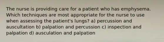 The nurse is providing care for a patient who has emphysema. Which techniques are most appropriate for the nurse to use when assessing the patient's lungs? a) percussion and auscultation b) palpation and percussion c) inspection and palpation d) ausculation and palpation