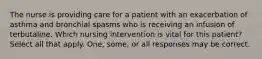 The nurse is providing care for a patient with an exacerbation of asthma and bronchial spasms who is receiving an infusion of terbutaline. Which nursing intervention is vital for this patient? Select all that apply. One, some, or all responses may be correct.