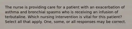 The nurse is providing care for a patient with an exacerbation of asthma and bronchial spasms who is receiving an infusion of terbutaline. Which nursing intervention is vital for this patient? Select all that apply. One, some, or all responses may be correct.