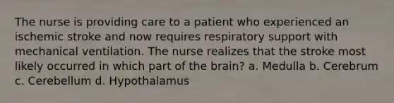 The nurse is providing care to a patient who experienced an ischemic stroke and now requires respiratory support with mechanical ventilation. The nurse realizes that the stroke most likely occurred in which part of the brain? a. Medulla b. Cerebrum c. Cerebellum d. Hypothalamus