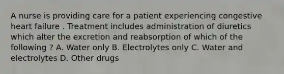 A nurse is providing care for a patient experiencing congestive heart failure . Treatment includes administration of diuretics which alter the excretion and reabsorption of which of the following ? A. Water only B. Electrolytes only C. Water and electrolytes D. Other drugs