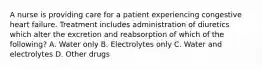 A nurse is providing care for a patient experiencing congestive heart failure. Treatment includes administration of diuretics which alter the excretion and reabsorption of which of the following? A. Water only B. Electrolytes only C. Water and electrolytes D. Other drugs