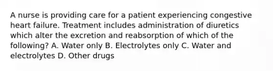 A nurse is providing care for a patient experiencing congestive heart failure. Treatment includes administration of diuretics which alter the excretion and reabsorption of which of the following? A. Water only B. Electrolytes only C. Water and electrolytes D. Other drugs