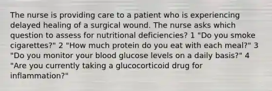 The nurse is providing care to a patient who is experiencing delayed healing of a surgical wound. The nurse asks which question to assess for nutritional deficiencies? 1 "Do you smoke cigarettes?" 2 "How much protein do you eat with each meal?" 3 "Do you monitor your blood glucose levels on a daily basis?" 4 "Are you currently taking a glucocorticoid drug for inflammation?"