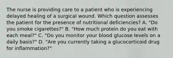 The nurse is providing care to a patient who is experiencing delayed healing of a surgical wound. Which question assesses the patient for the presence of nutritional deficiencies? A. "Do you smoke cigarettes?" B. "How much protein do you eat with each meal?" C. "Do you monitor your blood glucose levels on a daily basis?" D. "Are you currently taking a glucocorticoid drug for inflammation?"