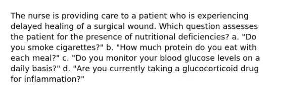 The nurse is providing care to a patient who is experiencing delayed healing of a surgical wound. Which question assesses the patient for the presence of nutritional deficiencies? a. "Do you smoke cigarettes?" b. "How much protein do you eat with each meal?" c. "Do you monitor your blood glucose levels on a daily basis?" d. "Are you currently taking a glucocorticoid drug for inflammation?"