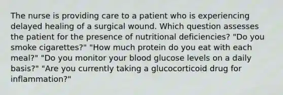 The nurse is providing care to a patient who is experiencing delayed healing of a surgical wound. Which question assesses the patient for the presence of nutritional deficiencies? "Do you smoke cigarettes?" "How much protein do you eat with each meal?" "Do you monitor your blood glucose levels on a daily basis?" "Are you currently taking a glucocorticoid drug for inflammation?"