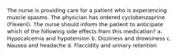 The nurse is providing care for a patient who is experiencing muscle spasms. The physician has ordered cyclobenzaprine (Flexeril). The nurse should inform the patient to anticipate which of the following side effects from this medication? a. Hypocalcemia and hypotension b. Dizziness and drowsiness c. Nausea and headache d. Flaccidity and urinary retention