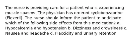 The nurse is providing care for a patient who is experiencing muscle spasms. The physician has ordered cyclobenzaprine (Flexeril). The nurse should inform the patient to anticipate which of the following side effects from this medication? a. Hypocalcemia and hypotension b. Dizziness and drowsiness c. Nausea and headache d. Flaccidity and urinary retention