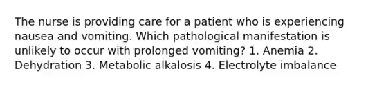 The nurse is providing care for a patient who is experiencing nausea and vomiting. Which pathological manifestation is unlikely to occur with prolonged vomiting? 1. Anemia 2. Dehydration 3. Metabolic alkalosis 4. Electrolyte imbalance