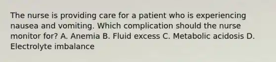 The nurse is providing care for a patient who is experiencing nausea and vomiting. Which complication should the nurse monitor for? A. Anemia B. Fluid excess C. Metabolic acidosis D. Electrolyte imbalance