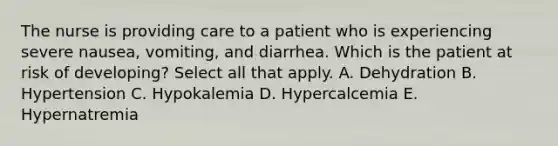 The nurse is providing care to a patient who is experiencing severe nausea, vomiting, and diarrhea. Which is the patient at risk of developing? Select all that apply. A. Dehydration B. Hypertension C. Hypokalemia D. Hypercalcemia E. Hypernatremia