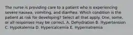 The nurse is providing care to a patient who is experiencing severe nausea, vomiting, and diarrhea. Which condition is the patient at risk for developing? Select all that apply. One, some, or all responses may be correct. A. Dehydration B. Hypertension C. Hypokalemia D. Hypercalcemia E. Hypernatremia