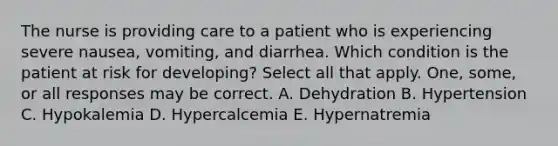 The nurse is providing care to a patient who is experiencing severe nausea, vomiting, and diarrhea. Which condition is the patient at risk for developing? Select all that apply. One, some, or all responses may be correct. A. Dehydration B. Hypertension C. Hypokalemia D. Hypercalcemia E. Hypernatremia