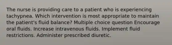 The nurse is providing care to a patient who is experiencing tachypnea. Which intervention is most appropriate to maintain the patient's fluid balance? Multiple choice question Encourage oral fluids. Increase intravenous fluids. Implement fluid restrictions. Administer prescribed diuretic.