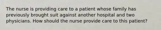 The nurse is providing care to a patient whose family has previously brought suit against another hospital and two physicians. How should the nurse provide care to this patient?