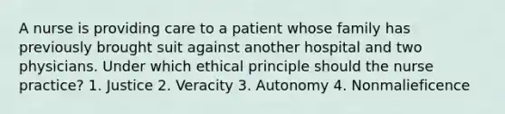 A nurse is providing care to a patient whose family has previously brought suit against another hospital and two physicians. Under which ethical principle should the nurse practice? 1. Justice 2. Veracity 3. Autonomy 4. Nonmalieficence