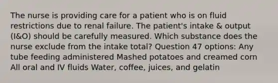 The nurse is providing care for a patient who is on fluid restrictions due to renal failure. The patient's intake & output (I&O) should be carefully measured. Which substance does the nurse exclude from the intake total? Question 47 options: Any tube feeding administered Mashed potatoes and creamed corn All oral and IV fluids Water, coffee, juices, and gelatin