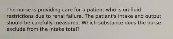 The nurse is providing care for a patient who is on fluid restrictions due to renal failure. The patient's intake and output should be carefully measured. Which substance does the nurse exclude from the intake total?