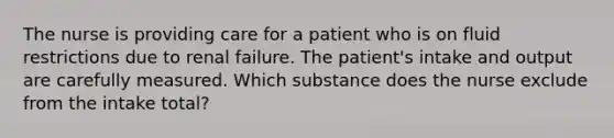 The nurse is providing care for a patient who is on fluid restrictions due to renal failure. The patient's intake and output are carefully measured. Which substance does the nurse exclude from the intake total?