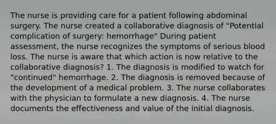 The nurse is providing care for a patient following abdominal surgery. The nurse created a collaborative diagnosis of "Potential complication of surgery: hemorrhage" During patient assessment, the nurse recognizes the symptoms of serious blood loss. The nurse is aware that which action is now relative to the collaborative diagnosis? 1. The diagnosis is modified to watch for "continued" hemorrhage. 2. The diagnosis is removed because of the development of a medical problem. 3. The nurse collaborates with the physician to formulate a new diagnosis. 4. The nurse documents the effectiveness and value of the initial diagnosis.