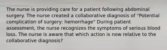 The nurse is providing care for a patient following abdominal surgery. The nurse created a collaborative diagnosis of "Potential complication of surgery: hemorrhage" During patient assessment, the nurse recognizes the symptoms of serious blood loss. The nurse is aware that which action is now relative to the collaborative diagnosis?