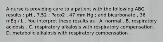 A nurse is providing care to a patient with the following ABG results : pH , 7.52 ; Paco2 , 47 mm Hg ; and bicarbonate , 36 mEq / L . You interpret these results as : A. normal . B. respiratory acidosis . C. respiratory alkalosis with respiratory compensation . D. metabolic alkalosis with respiratory compensation .