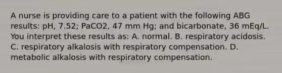 A nurse is providing care to a patient with the following ABG results: pH, 7.52; PaCO2, 47 mm Hg; and bicarbonate, 36 mEq/L. You interpret these results as: A. normal. B. respiratory acidosis. C. respiratory alkalosis with respiratory compensation. D. metabolic alkalosis with respiratory compensation.