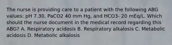 The nurse is providing care to a patient with the following ABG values: pH 7.30, PaCO2 40 mm Hg, and HCO3- 20 mEq/L. Which should the nurse document in the medical record regarding this ABG? A. Respiratory acidosis B. Respiratory alkalosis C. Metabolic acidosis D. Metabolic alkalosis